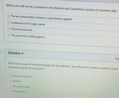 Which one will not be contained in the Markets and Competitors section of a business plan.
The key characteristics of buyers in each business segment
A statement of the target market
Financial statements
The size of each market segment
Question 4
1 p
Which key reward of entrepreneurship fits the definition "the entrepreneur makes a positive impact
on society and/or the economy"?
Personal satisfaction
Freedom;Persomal fulfilment
Independents