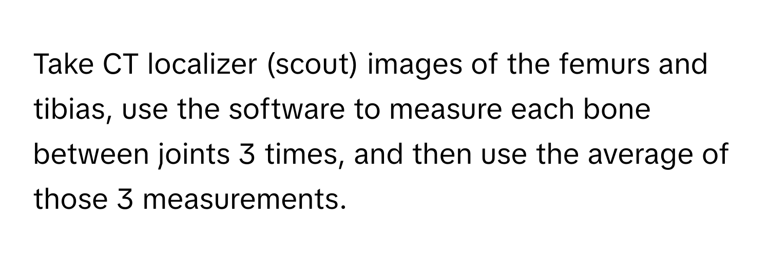 Take CT localizer (scout) images of the femurs and tibias, use the software to measure each bone between joints 3 times, and then use the average of those 3 measurements.