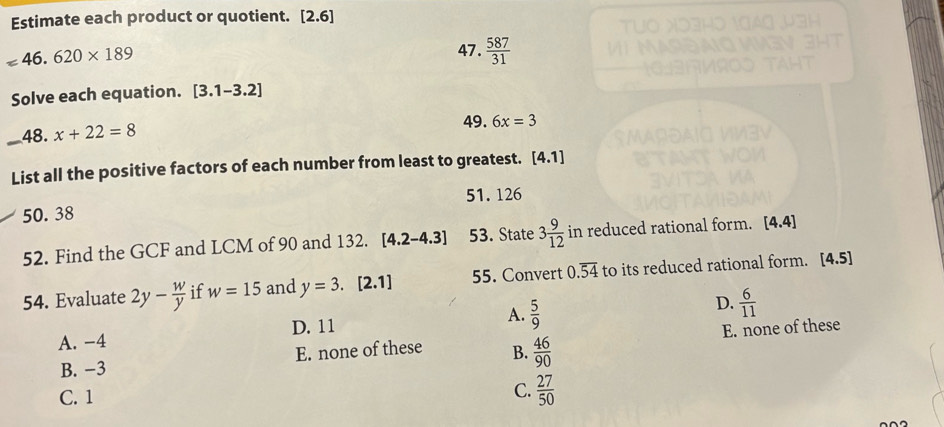 Estimate each product or quotient. [2.6]
=46.620* 189
47.  587/31 
Solve each equation. [3.1-3.2]
_48. x+22=8
49. 6x=3
List all the positive factors of each number from least to greatest. [4.1]
50. 38 51. 126
52. Find the GCF and LCM of 90 and 132. [4.2-4.3] 53. State 3 9/12  in reduced rational form. [4.4]
54. Evaluate 2y- w/y  if w=15 and y=3.[2.1] 55. Convert 0.overline 54 to its reduced rational form. [4.5]
A. -4 D. 11 A.  5/9  D.  6/11 
B. −3 E. none of these B.  46/90  E. none of these
C. 1
C.  27/50 