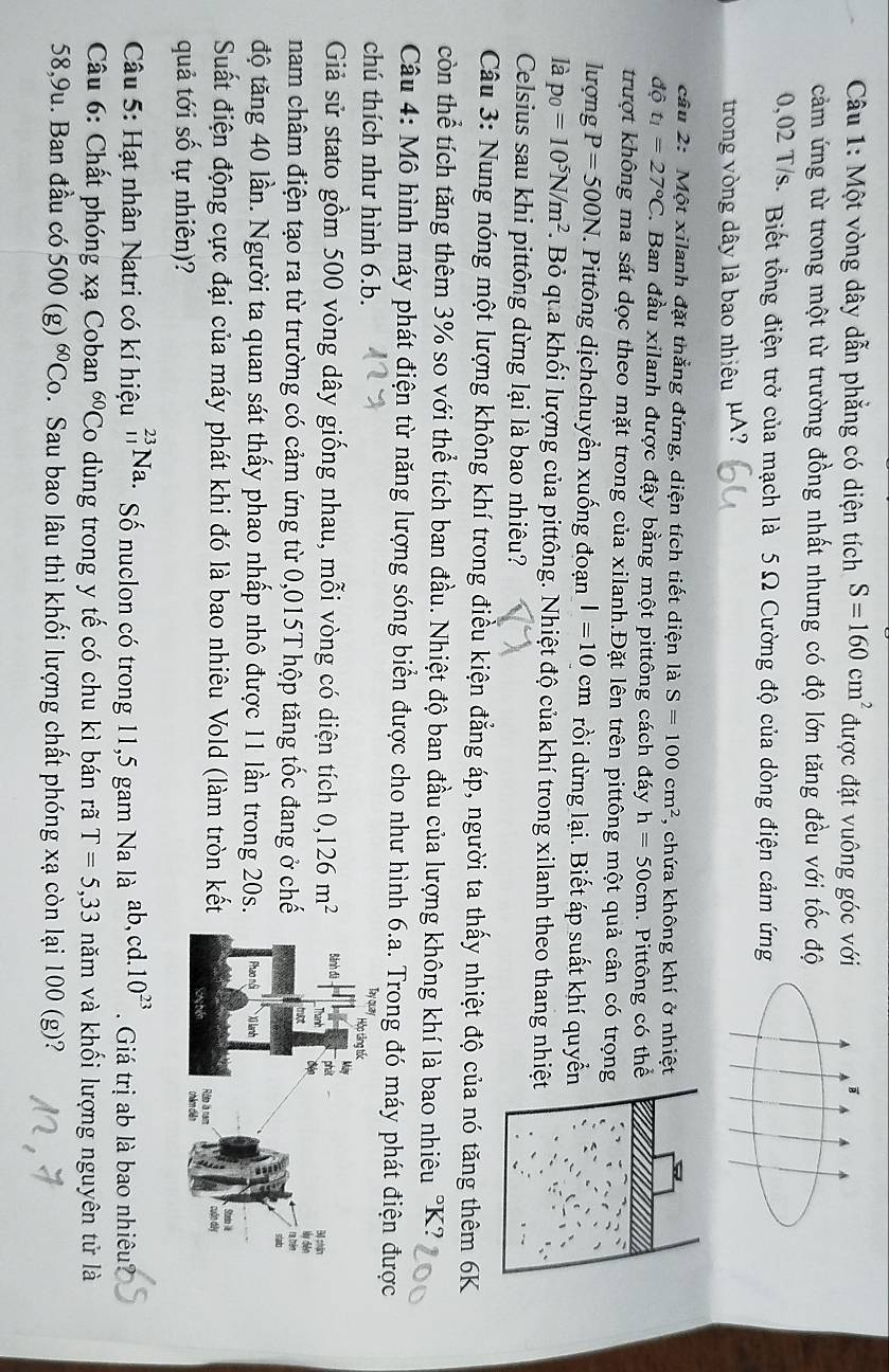 Một vòng dây dẫn phẳng có diện tích S=160cm^2 được đặt vuông góc với
cảm ứng từ trong một từ trường đồng nhất nhưng có độ lớn tăng đều với tốc độ
0,02 T/s- Biết tổng điện trở của mạch là 5 Ω Cường độ của dòng điện cảm ứng
trong vòng dây là bao nhiêu μA?
cầu 2: Một xilanh đặt thẳng đứng, diện tích tiết diện là S=100cm^2 , chứa không khí ở nhiệt
dhat ot_1=27°C. Ban đầu xilanh được đậy bằng một pittông cách đáy h=50cm. Pittông có thể
trượt không ma sát dọc theo mặt trong của xilanh.Đặt lên trên pittông một quả cân có trọng
lượng P=500N F. Pittông dịchchuyển xuống đoạn l=10cm rồi dừng lại. Biết áp suất khí quyể
là p_0=10^5N/m^2 1. Bỏ qua khối lượng của pittông. Nhiệt độ của khí trong xilanh theo thang nhiệ
Celsius sau khi pittông dừng lại là bao nhiêu?
Câu 3: Nung nóng một lượng không khí trong điều kiện đẳng áp, người ta thấy nhiệt độ của nó tăng thêm 6K
còn thể tích tăng thêm 3% so với thể tích ban đầu. Nhiệt độ ban đầu của lượng không khí là bao nhiêu °K?
Câu 4: Mô hình máy phát điện từ năng lượng sóng biển được cho như hình 6.a. Trong đó máy phát điện được
chú thích như hình 6.b.
Giả sử stato gồm 500 vòng dây giống nhau, mỗi vòng có diện tích 0,126m^2
nam châm điện tạo ra từ trường có cảm ứng từ 0,015T hộp tăng tốc đang ở chế
độ tăng 40 lần. Người ta quan sát thấy phao nhấp nhô được 11 lần trong 20s
Suất điện động cực đại của máy phát khi đó là bao nhiêu Vold (làm tròn kết
quả tới số tự nhiên)? 
Câu 5: Hạt nhân Natri có kí hiệu _(11)^(23)Na. Số nuclon có trong 11,5 gam Na là ab,cd. 10^(23).  Giá trị ab là bao nhiêu
Câu 6: Chất phóng xạ Coban 60. Co dùng trong y tế có chu kì bán rã T=5,33 năm và khối lượng nguyên tử là
58,9u. Ban đầu có 500(g)^60Co 5. Sau bao lâu thì khối lượng chất phóng xạ còn lại 100 (g)?
