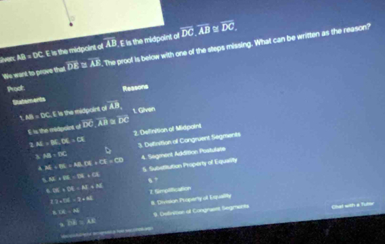 verc AB=DC. E is the midpoint of overline AB. E is the midpoint of overline DC, overline AB
overline H overline DC
We want to prove that overline DE≌ overline AE. The proof is below with one of the steps missing. What can be written as the reason? 
Proof: Reasons 
Statements 
i AB=DC E is the midpoint of overline AB 1. Given
E is the midpoint of overline DC, overline AB≌ overline DC
l AI=BE.DX=CE 2. Definition of Midpaint
3.AB:DC 3. Definition of Congruent Segments
AM+EN=AB. EM=CE=CD 4. Segment Addition Postulate
M∠ IK=D=∠ XN 5. Substitution Property of Equality 
A. BK:DE=AI+N 8 ? 
12atx=_ AI 7. Simplification 
8 LK=AS 8. Division Property of Equallity 
9 PE:AE 9. Detrition ot Congrasst Segrants 
Chat with a Tutor 
d c let bgradó a lyle seccnos