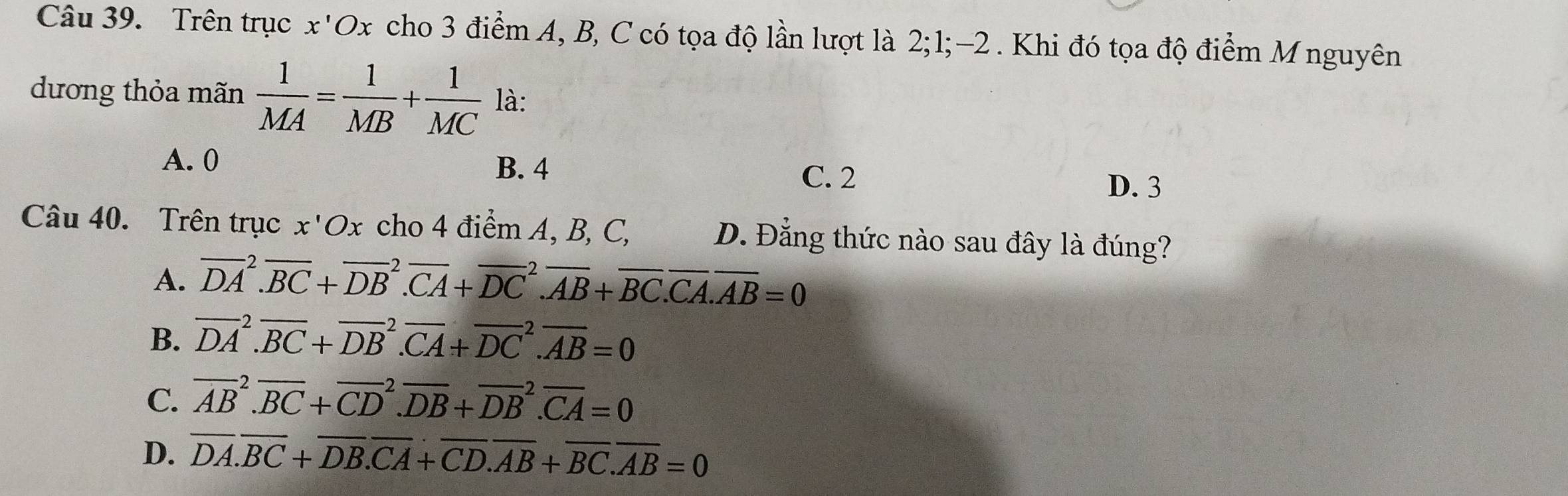 Trên trục x'Ox cho 3 điểm A, B, C có tọa độ lần lượt là 2; 1; -2. Khi đó tọa độ điểm M nguyên
dương thỏa mãn  1/MA = 1/MB + 1/MC  là:
A. 0 B. 4
C. 2
D. 3
Câu 40. Trên trục x'Ox cho 4 điểm A, B, C, D. Đẳng thức nào sau đây là đúng?
A. overline (DA)^2.overline BC+overline (DB)^2.overline CA+overline (DC)^2.overline AB+overline BC.overline CA.overline AB=0
B. overline (DA)^2.overline BC+overline (DB)^2.overline CA+overline (DC)^2.overline AB=0
C. overline (AB)^2.overline BC+overline (CD)^2.overline DB+overline (DB)^2.overline CA=0
D. overline DA.overline BC+overline DB.overline CA+overline CD.overline AB+overline BC.overline AB=0