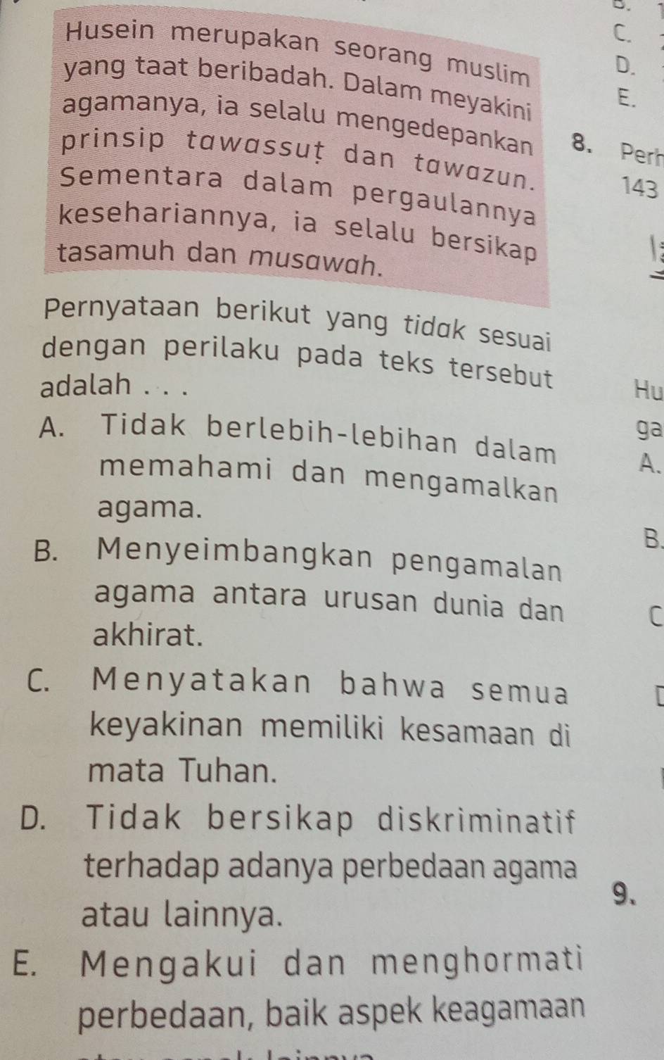 C.
Husein merupakan seorang muslim
D.
yang taat beribadah. Dalam meyakini
E.
agamanya, ia selalu mengedepankan 8. Perh
prinsip tawassuț dan tawazun.
143
Sementara dalam pergaulannya
kesehariannya, ia selalu bersikap

tasamuh dan musawah.
Pernyataan berikut yang tidɑk sesuai
dengan perilaku pada teks tersebut
adalah . . . Hu
ga
A. Tidak berlebih-lebihan dalam
A.
memahami dan mengamalkan
agama.
B.
B. Menyeimbangkan pengamalan
agama antara urusan dunia dan
C
akhirat.
C. Menyatakan bahwa semua
keyakinan memiliki kesamaan di
mata Tuhan.
D. Tidak bersikap diskriminatif
terhadap adanya perbedaan agama
9.
atau lainnya.
E. Mengakui dan menghormati
perbedaan, baik aspek keagamaan