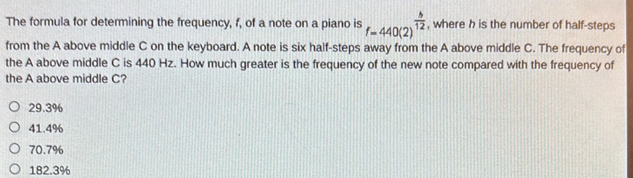 The formula for determining the frequency, f, of a note on a piano is f=440(2)^ h/12  , where h is the number of half-steps
from the A above middle C on the keyboard. A note is six half-steps away from the A above middle C. The frequency of
the A above middle C is 440 Hz. How much greater is the frequency of the new note compared with the frequency of
the A above middle C?
29.3%
41.4%
70.7%
182.3%