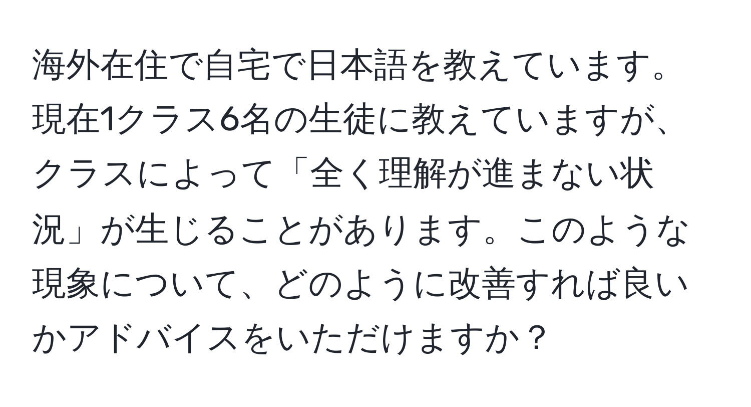 海外在住で自宅で日本語を教えています。現在1クラス6名の生徒に教えていますが、クラスによって「全く理解が進まない状況」が生じることがあります。このような現象について、どのように改善すれば良いかアドバイスをいただけますか？