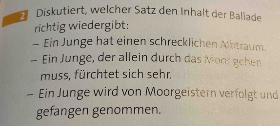 Diskutiert, welcher Satz den Inhalt der Ballade 
richtig wiedergibt: 
- Ein Junge hat einen schrecklichen Albtraum. 
- Ein Junge, der allein durch das Moor gehen 
muss, fürchtet sich sehr. 
- Ein Junge wird von Moorgeistern verfolgt und 
gefangen genommen.