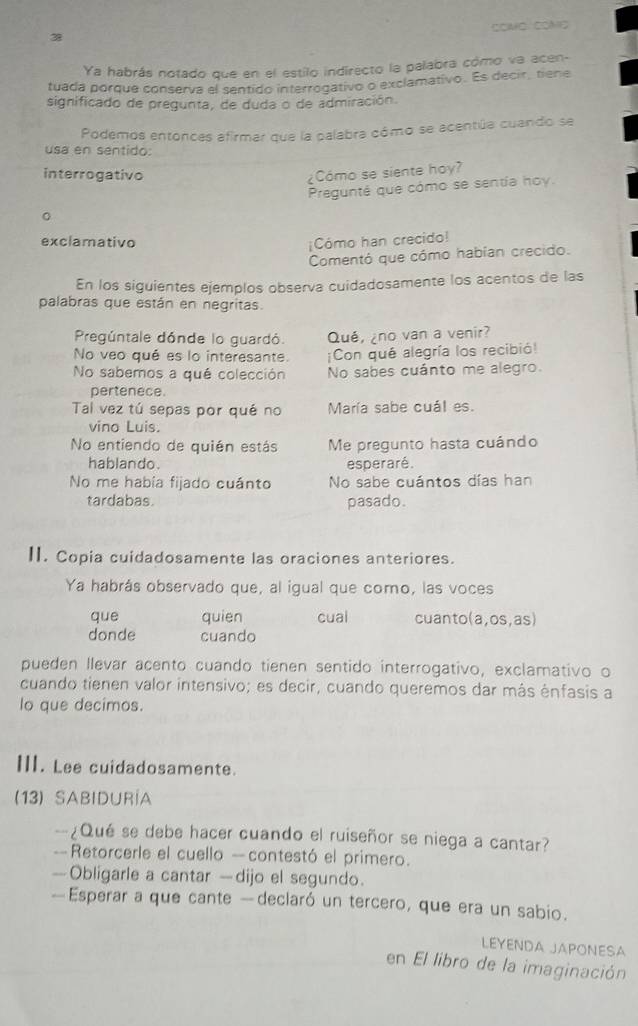 COAFO COMO
38
Ya habrás notado que en el estilo indirecto la palabra cómo va acen-
tuada porque conserva el sentido interrogativo o exclamativo. Es decir, tiene
significado de pregunta, de duda o de admiración.
Podemos entonces afirmar que la palabra cómo se acentúa cuando se
usa en sentido:
interrogativo ¿Cómo se siente hoy?
Pregunté que cómo se sentía hoy.
exclamativo
¡Cómo han crecido!
Comentó que cómo habían crecido.
En los siguientes ejemplos observa cuidadosamente los acentos de las
palabras que están en negritas.
Pregúntale dónde lo guardó. Qué, ¿no van a venir?
No veo qué es lo interesante. ¡Con qué alegría los recibió!
No sabemos a qué colección No sabes cuánto me alegro.
pertenece.
Tal vez tú sepas por qué no María sabe cuál es.
vino Luis.
No entiendo de quién estás Me pregunto hasta cuándo
hablando. esperaré.
No me había fijado cuánto No sabe cuántos días han
tardabas. pasado.
II. Copia cuidadosamente las oraciones anteriores.
Ya habrás observado que, al igual que como, las voces
que quien cual cuanto(a,os,as)
donde cuando
pueden llevar acento cuando tienen sentido interrogativo, exclamativo o
cuando tienen valor intensivo; es decir, cuando queremos dar más énfasis a
lo que decimos.
III. Lee cuidadosamente.
(13) SABIDURÍA
-¿Qué se debe hacer cuando el ruiseñor se niega a cantar?
-= Retorcerle el cuello - contestó el primero.
—Obligarle a cantar —dijo el segundo.
—Esperar a que cante —declaró un tercero, que era un sabio.
LEYENDA JAPONESA
en El libro de la imaginación