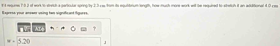 If it requires 7.0 J of work to stretch a particular spring by 2.3 cm from its equilibrium length, how much more work will be required to stretch it an additional 4.0 cm
Express your answer using two significant figures.
AΣφ ?
w=5.20
J