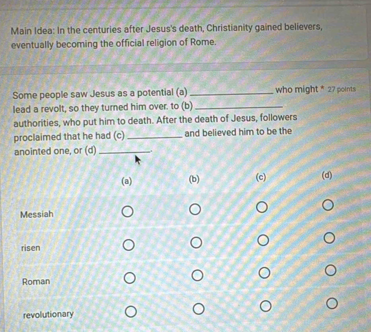 Main Idea: In the centuries after Jesus's death, Christianity gained believers, 
eventually becoming the official religion of Rome. 
Some people saw Jesus as a potential (a) _who might * 27 poInts 
lead a revolt, so they turned him over. to (b)_ 
authorities, who put him to death. After the death of Jesus, followers 
proclaimed that he had (c) _and believed him to be the 
anointed one, or (d) _.