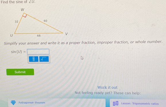 Find the sine of ∠ U. 
Simplify your answer and write it as a proper fraction, improper fraction, or whole number.
sin (U)=□
 □ /□   sqrt() 
Submit 
Work it out 
Not feeling ready yet? These can help: 
Pythagorean theorem Lesson: Trigonometric ratios