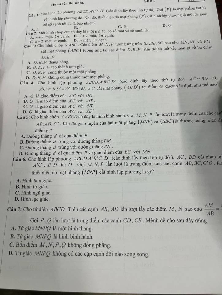 Họ và tên thí sinh:,
SBD:.
Cầu 1: Cho hình lập phương ABCD.A'B'C'D' (các đinh lấy theo thứ tự đó). Gọi (P) là mặt phẳng bất kì
cất hình lập phương đó. Khi đó, thiết diện do mặt phẳng (P) cắt hình lập phương là một đa giác
có số cạnh tối đa là bao nhiêu? D. 6 .
B. 4 .
A. 3 . C. 5.
Cầu 2: Một hình chóp cụt có đáy là một n giác, có số mặt và số cạnh là:
A. n+2 mật, 2π cạnh. B. n+2 mặt, 3π cạnh.
C. n+2 mặt, n cạnh. D. n mặt, 3π cạnh.
Câu 3: Cho hình chóp S.ABC . Các điểm M , N, P tương ứng trên SA,SB,SC sao cho MN,NP và PM
cắt mặt phẳng (ABC) tương ứng tại các điểm D,E,F. Khi đó có thể kết luận gì về ba điểm
D,E,F
A. D, E, F thắng hàng.
B. D, E, F ▷ tạo thành tam giác.
C. D, E, F cùng thuộc một mặt phẳng.
D. D, E, F không cùng thuộc một mặt phẳng.
Câu 4: Cho hình lập phương ABCD.A'B'C'D' (các đinh lấy theo thứ tự đó). AC∩ BD=O,
A'C'∩ B'D'=O'. Khi đó A'C cất mặt phẳng (AB'D') tại điểm G được xác định như thế nào?
A. G là giao điểm của A'C với OO'.
B. G là giao điểm của A'C với AO'.
C. G là giao điểm của A'C với AB'.
D. G là giao điểm của A'C với AD'.
Câu 5: Cho hình chóp S.ABCD có đáy là hình bình hành. Gọi M, N, P lần lượt là trung điểm của các cạnh
AB,AD,SC . Khi đó giao tuyến của hai mặt phẳng (MNP)và (SBC)là đường thẳng ơ có đã
điểm gì?
A. Đường thẳng đ đi qua điểm P .
B. Đường thẳng đ trùng với đường thẳng PM .
C. Đường thăng đ trùng với đường thắng PN .
D. Đường thắng đ đi qua điểm P và giao điểm của BC với MN .
Câu 6: Cho hình lập phương ABCD. A'B'C'D' (các đinh lấy theo thứ tự đó ). AC , BD cắt nhau tạ
A'C',B'D' tại O'.  Gọi M,N,P lần lượt là trung điểm của các cạnh AB,BC, ,O'O.Kh
thiết diện do mặt phẳng (MNP) cắt hình lập phương là gì?
A. Hình tam giác.
B. Hình tứ giác.
C. Hình ngũ giác.
D. Hình lục giác.
Câu 7: Cho tứ diện ABCD. Trên các cạnh AB, AD lần lượt lấy các điểm M , N sao cho  AM/AB =
Gọi P, Q lần lượt là trung điểm các cạnh CD, CB . Mệnh đề nào sau đây đúng
A. Tứ giác MNPQ là một hình thang.
B. Tứ giác MNPQ là hình bình hành.
C. Bốn điểm M,N,P,Q không đồng phẳng.
D. Tứ giác MNPQ không có các cặp cạnh đối nào song song.