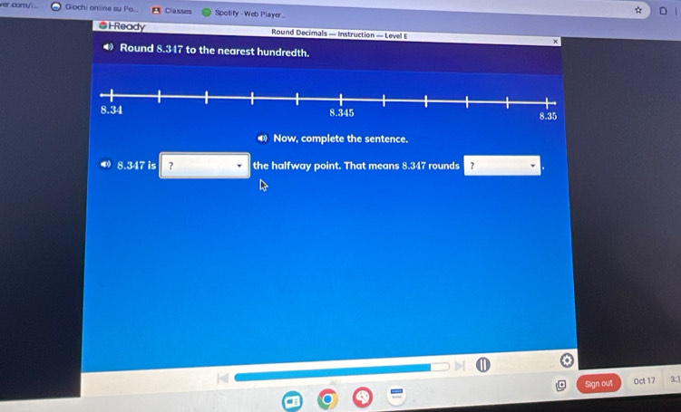 er com/ Giochi online su P... Classes Spotify - Web Player 
@HReady Round Decimals — Instruction — Level E 
Round 8.347 to the nearest hundredth. 
Now, complete the sentence.
8.347 is ? the halfway point. That means 8.347 rounds ? 
Sign out Oct 17 3:1