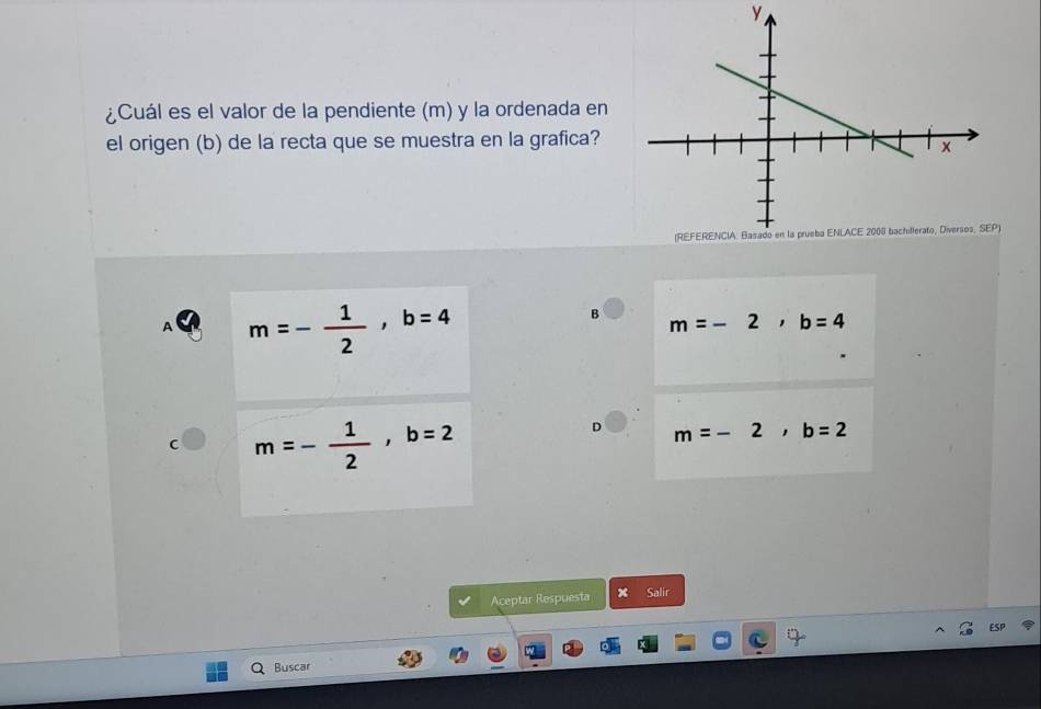 ¿Cuál es el valor de la pendiente (m) y la ordenada en
el origen (b) de la recta que se muestra en la grafica?
A m=- 1/2 , b=4
B m=-2, b=4
m=- 1/2 , b=2
m=-2, b=2
Aceptar Respuesta x Salir
Buscar