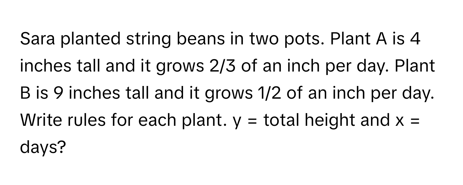 Sara planted string beans in two pots. Plant A is 4 inches tall and it grows 2/3 of an inch per day. Plant B is 9 inches tall and it grows 1/2 of an inch per day. Write rules for each plant.  y = total height and x = days?