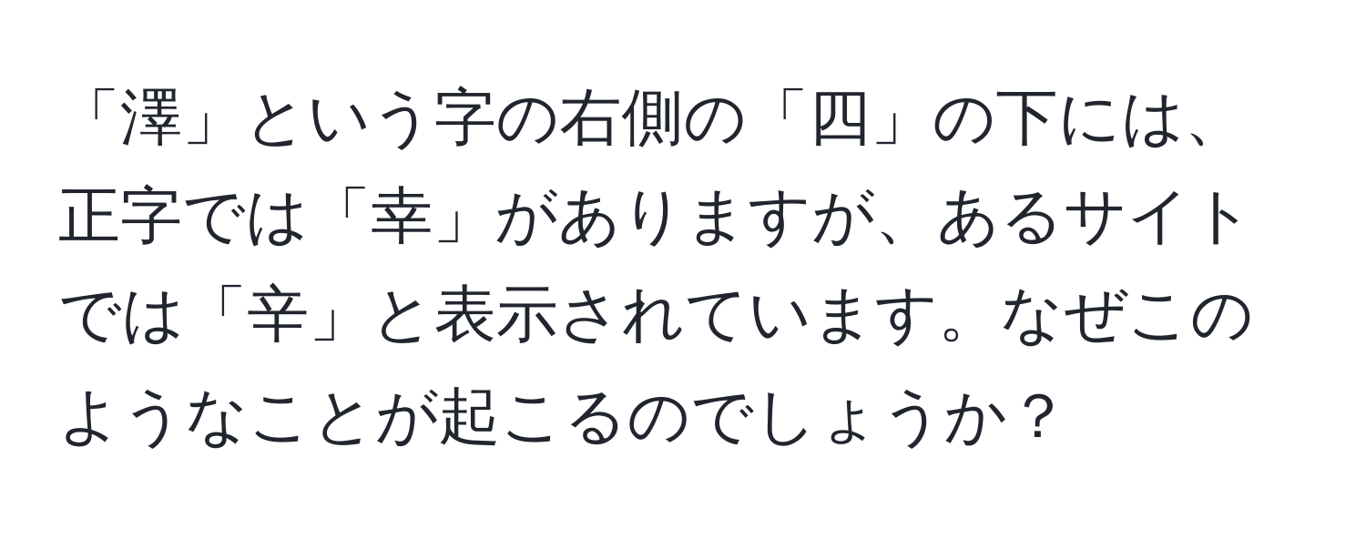 「澤」という字の右側の「四」の下には、正字では「幸」がありますが、あるサイトでは「辛」と表示されています。なぜこのようなことが起こるのでしょうか？