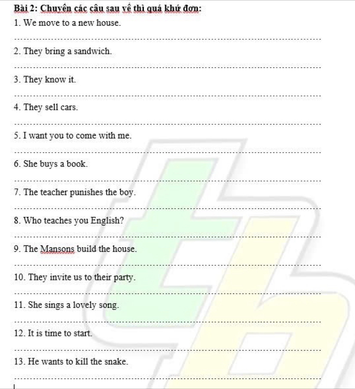 Chuyên các câu sau về thì quá khứ đơn: 
1. We move to a new house. 
_ 
2. They bring a sandwich. 
_ 
3. They know it. 
_ 
4. They sell cars. 
_ 
5. I want you to come with me. 
_ 
6. She buys a book. 
__ 
7. The teacher punishes the boy. 
_ 
_ 
8. Who teaches you English? 
_ 
_ 
_ 
_ 
9. The Mansons build the house. 
_ 
_ 
10. They invite us to their party. 
_ 
_ 
_ 
_ 
11. She sings a lovely song. 
_ 
12. It is time to start. 
_ 
_ 
13. He wants to kill the snake. 
_