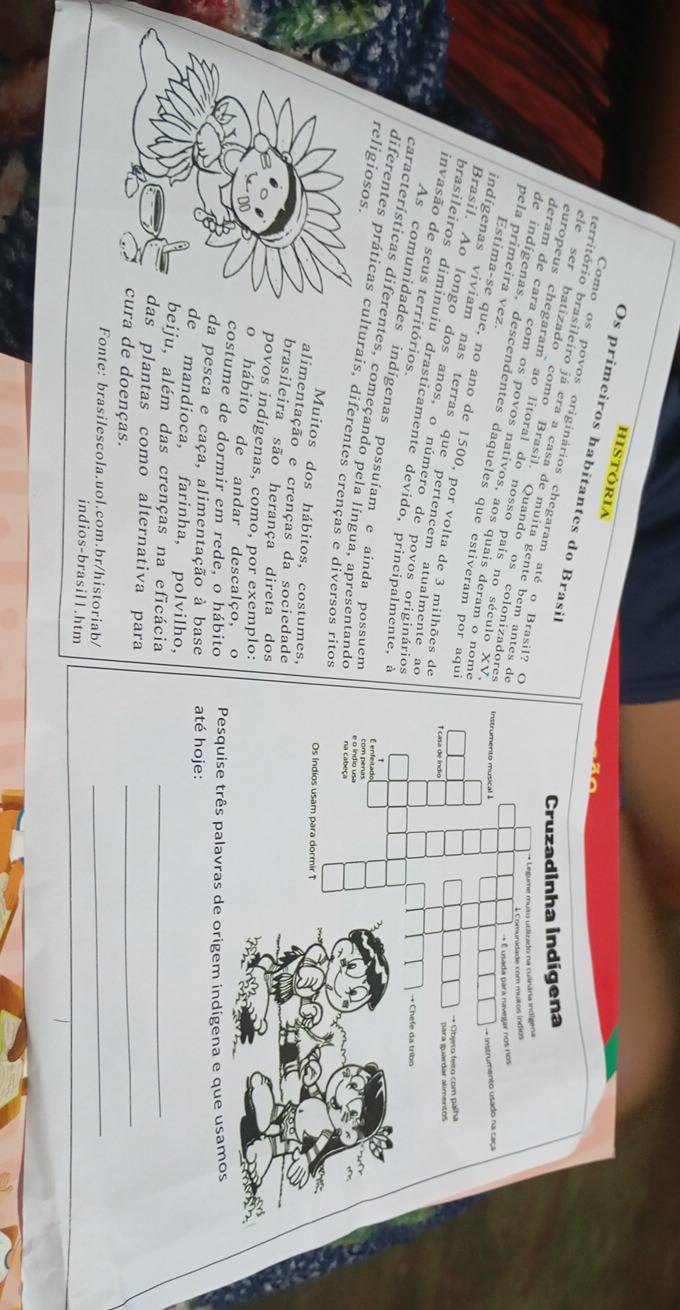 hISTÓRIA 
Os primeiros habitantes do Brasil 
Como os povos originários chegaram até o Brasil? O 
território brasileiro já era a casa de muita gente bem antes de 
ele ser batizado como Brasil. Quando os colonizadores 
europeus chegaram ao litoral do nosso país no século XV 
deram de cara com os povos nativos, aos quais deram o nome 
de indígenas, descendentes daqueles que estiveram por aqui 
pela primeira vez. Estima-se que, no ano de 1500, por volta de 3 milhões de 
indígenas viviam nas terras que pertencem atualmente ao 
Brasil. Ao longo dos anos, o número de povos originários 
invasão de seus territórios. 
brasileiros diminuiu drasticamente devido, principalmente, a 
As comunidades indígenas possuíam e ainda possuem 
características diferentes, começando pela língua, apresentande 
religiosos 
diferentes práticas culturais, diferentes crenças e diversos ritos 
Muitos dos hábitos, costumes, 
alimentação e crenças da sociedade 
brasileira são herança direta dos 
povos indígenas, como, por exemplo: 
o hábito de andar descalço, o 
costume de dormir em rede, o hábito Pesquise três palavras de origem indígena e que usamos 
da pesca e caça, alimentação à base até hoje: 
e mandioca, farinha, polvilho, 
eiju, além das crenças na eficácia_ 
s plantas como alternativa para 
ra de doenças. 
_ 
Fonte: brasilescola.uol.com.br/historiab/_ 
indios-brasil1.htm