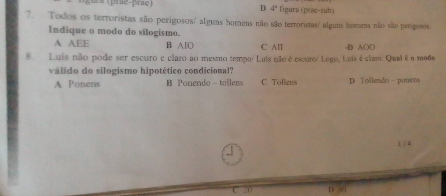 gura (prae-prãe) figura (prae-sub)
D 4^a
7. Todos os terroristas são perigosos/ alguns homens não são terroristas/ alguns homens não são perigosos.
Indique o modo do silogismo.
A AEE B AIO
C AII -D AOO
8. Luís não pode ser escuro e claro ao mesmo tempo/ Luís não é escuro/ Logo, Luís é claro. Qual é o modo
válido do silogismo hipotético condicional?
A Ponens B Ponendo - tollens C Tollens D Tollendo - ponens
1 / 4
C 20 D 80