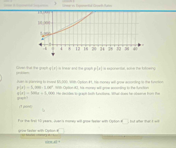 LESSON 9 
Linr & Eipanentäl Sequeries Linear vs. Exponential Growth Rates 
Given that the graph q(x) is linear and the graph p(x) is exponential, solve the following 
problem: 
Juan is planning to invest $5,000. With Option #1, his money will grow according to the function
p(x)=5,000· 1.06^x. With Option #2, his money will grow according to the function
q(x)=500x+5,000. He decides to graph both functions. What does he observe from the 
graph? 
(1 point) 
For the first 10 years, Juan's money will grow faster with Option □ , but after that it will 
grow faster with Option # 
Music T neory A=C
view all →