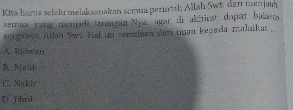 Kita harus selalu melaksanakan semua perintah Allah Swt. dan menjauhi
semua yang menjadi larangan-Nya. agar di akhirat dapat balasan
surganya Allah Swt. Hal ini cerminan dari iman kepada malaikat...
A. Ridwan
B. Malik
C. Nakir
D: Jibril