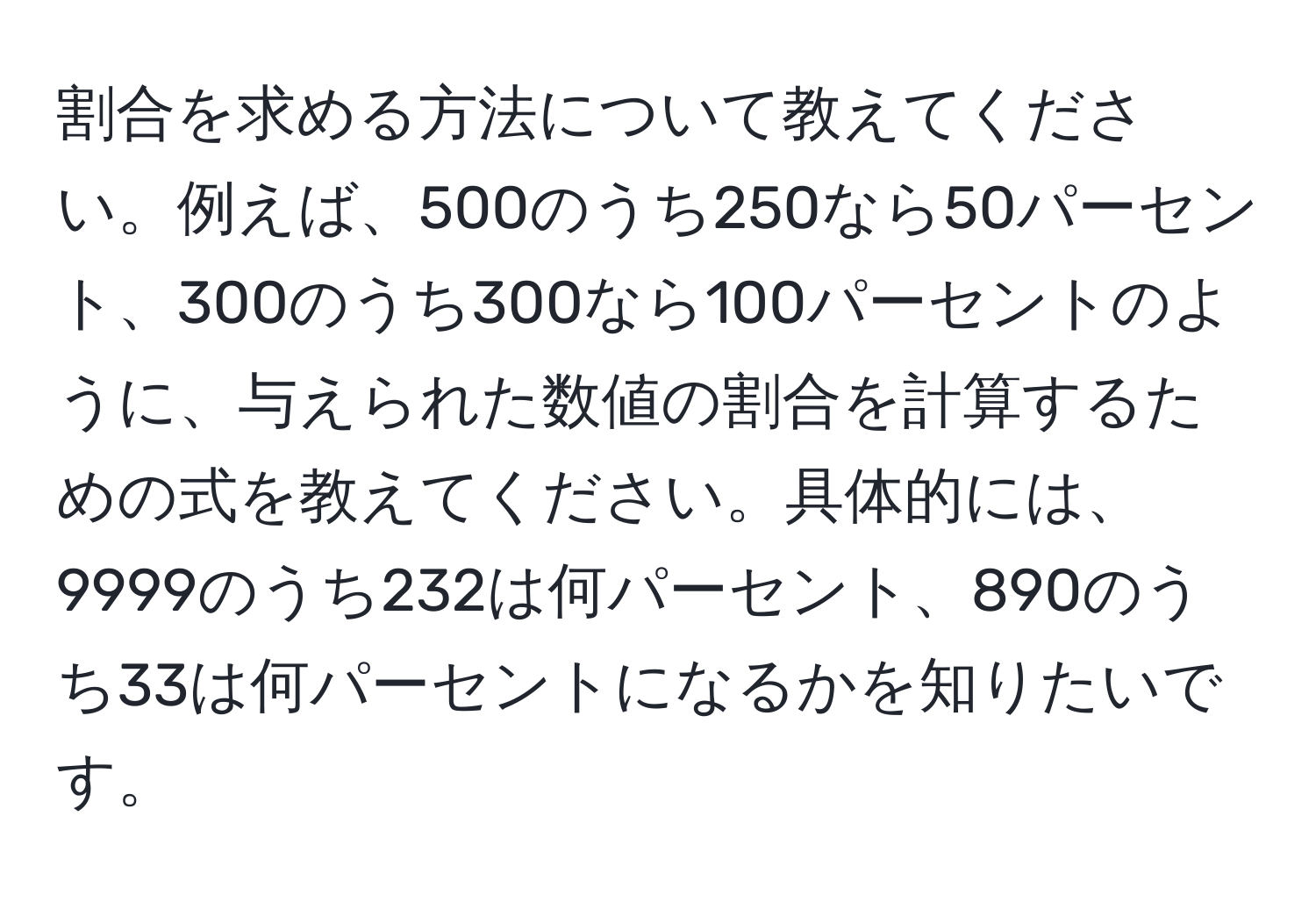 割合を求める方法について教えてください。例えば、500のうち250なら50パーセント、300のうち300なら100パーセントのように、与えられた数値の割合を計算するための式を教えてください。具体的には、9999のうち232は何パーセント、890のうち33は何パーセントになるかを知りたいです。