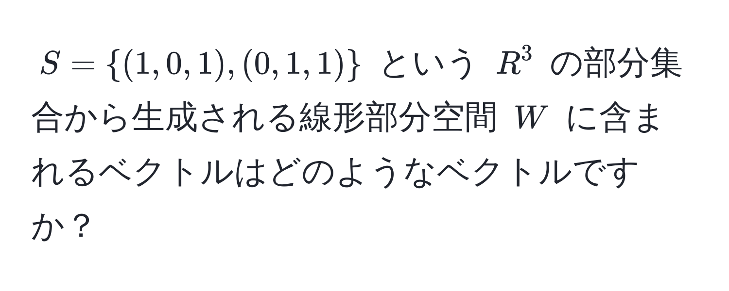 $S = (1,0,1), (0,1,1)$ という $R^3$ の部分集合から生成される線形部分空間 $W$ に含まれるベクトルはどのようなベクトルですか？