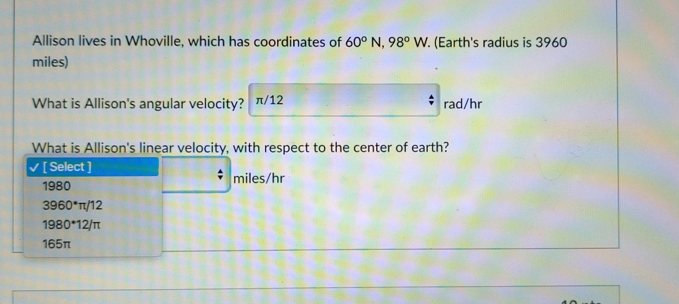 Allison lives in Whoville, which has coordinates of 60°N, 98°W. (Earth's radius is 3960
miles)
What is Allison's angular velocity? π/12 rad/hr
What is Allison's linear velocity, with respect to the center of earth?
[ Select ]
1980
miles/hr
3960^*π /12
1980*12/π
165π