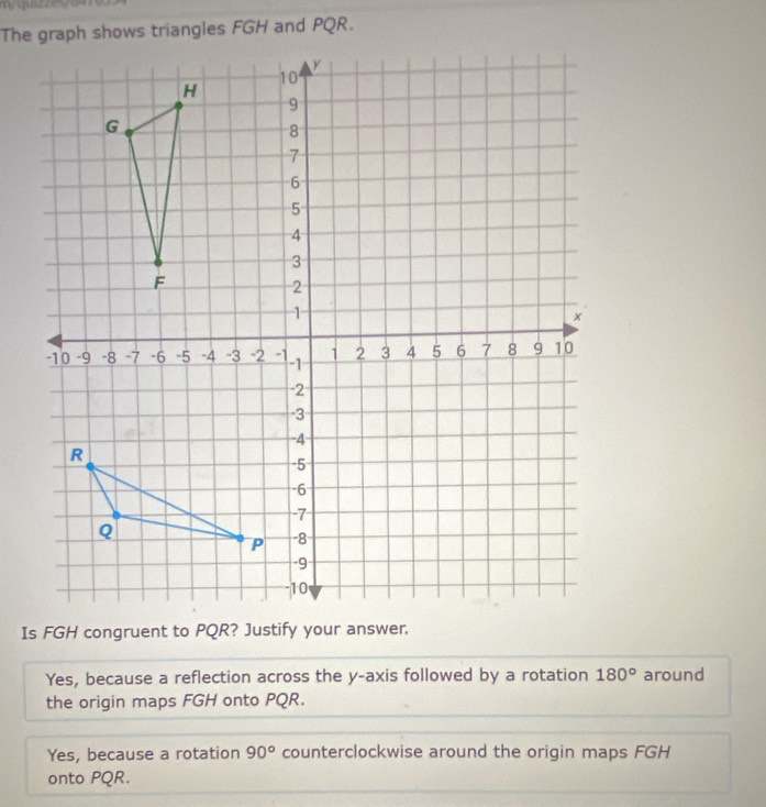 The graph shows triangles FGH and PQR.
Is FGH congruent to PQR? Justify your answer.
Yes, because a reflection across the y-axis followed by a rotation 180° around
the origin maps FGH onto PQR.
Yes, because a rotation 90° counterclockwise around the origin maps FGH
onto PQR.