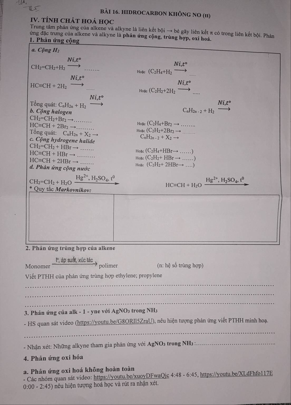 HIDROCARBON KHÔNG NO (tt)
IV. TÍNH CHÁT HOÁ HọC
Trung tâm phản ứng của alkene và alkyne là liên kết bội → bè gãy liên kết π có trong liên kết bội. Phản
đứng đặc trưng của alkene và alkyne là phản ứng cộng, trùng hợp, oxi hoá.
1. Phản ứng cộng
a. Cộng H_2
Ni,t°
CH_2=CH_2+H_2
Ni,t°
Hoặc (C_2H_4+H_2 to
Ni,t°
HCequiv CH+2H_2
Ni,t° □ 
Ho ac (C_2H_2+2H_2to _...
Ni,t°
Ni,t°
Tổng quát: C_nH_2n+H_2 C_nH_2n-2+H_2
b. Cộng halogen
CH_2=CH_2+Br_2to .........
HCequiv CH+2Br_2to ........
Hoac(C_2H_4+Br_2 to .......
Hoac(C_2H_2+2Br_2to
Tổng quát: C_nH_2n+X_2to C_nH_2n-2+X_2 to
c. Cộng hydrogene halide
CH_2=CH_2+HBrto ......
Hoac(C_2H_4+HBrto ......)
HCequiv CH+HBr to _
HCequiv CH+2HBrto
Hoac(C_2H_2+HBrto ......)
d. Phản ứng cộng nước
Hoac(C_2H_2+2HBrto ....)
CH_2=CH_2+H_2Oxrightarrow Hg^(2+),H_2SO_4,t^0
HCequiv CH+H_2O Hg^(2+),H_2SO_4,t^0
Quy tắc Markovnikov:
2. Phản ứng trùng hợp của alkene
t, áp suất, xúc tác
Monomer polimer (n: hệ số trùng hợp)
Viết PTHH của phản ứng trùng hợp ethylene; propylene
_
_
_
3. Phản ứng của alk - 1 - yne với AgNO₃ trong NH3
- HS quan sát video (https://youtu.be/G8ORIl5ZraU), nêu hiện tượng phản ứng viết PTHH minh hoạ.
_
- Nhận xét: Những alkyne tham gia phản ứng với AgNO₃ trong NH3 :_
4. Phản ứng oxi hóa
a. Phản ứng oxi hoá không hoàn toàn
- Các nhóm quan sát video: https://youtu.be/xuoyDFwaQjc 4:48 、 6:45 , https://youtu.be/XLdFhfo117E
0:00-2:45) hiệu hiện tượng hoá học và rút ra nhận xét.