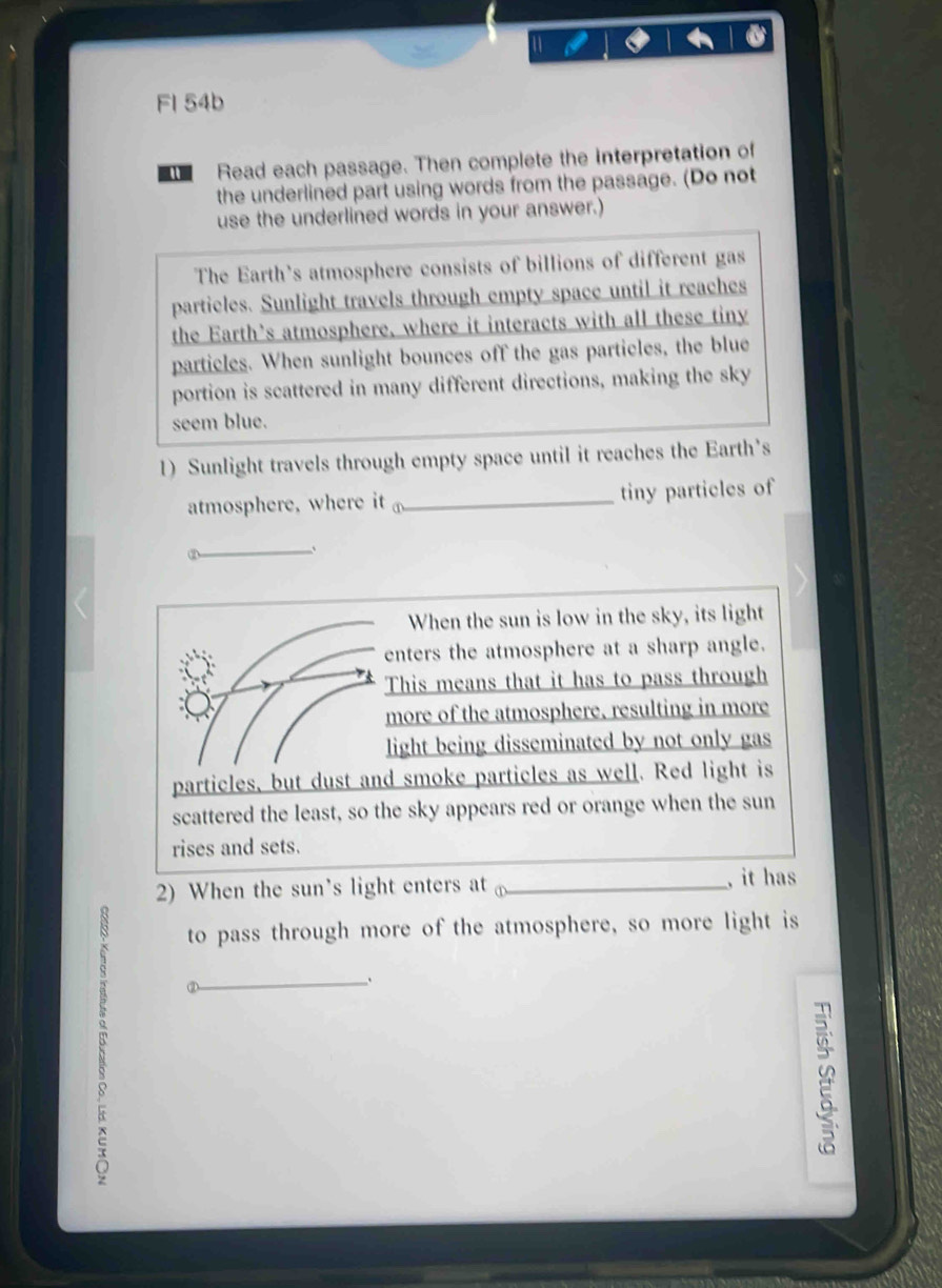 FI 54b 
Read each passage. Then complete the interpretation of 
the underlined part using words from the passage. (Do not 
use the underlined words in your answer.) 
The Earth's atmosphere consists of billions of different gas 
particles. Sunlight travels through empty space until it reaches 
the Earth's atmosphere, where it interacts with all these tiny 
particles. When sunlight bounces off the gas particles, the blue 
portion is scattered in many different directions, making the sky 
seem blue. 
1) Sunlight travels through empty space until it reaches the Earth's 
atmosphere, where it _tiny particles of 
_、 
When the sun is low in the sky, its light 
enters the atmosphere at a sharp angle. 
This means that it has to pass through 
more of the atmosphere, resulting in more 
light being disseminated by not only gas 
particles, but dust and smoke particles as well. Red light is 
scattered the least, so the sky appears red or orange when the sun 
rises and sets. 
2) When the sun's light enters at _, it has 
to pass through more of the atmosphere, so more light is 
_