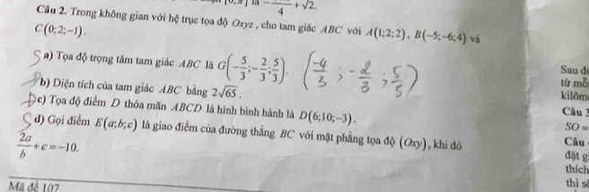 [0,π ] -frac 4+sqrt(2). 
Cầu 2. Trong không gian với hệ trục tọa độ Oxyz , cho tam giác ABC với A(1;2;2), B(-5;-6;4) và
C(0;2;-1). 
a) Tọa độ trọng tâm tam giác ABC là G(- 5/3 ;- 2/3 ; 5/3 ). từ mỗ Sau đ 
b) Diện tích của tam giác ABC bằng 2sqrt(65). Câu 3 
kilôm 
c) Tọa độ điểm D thóa mãn ABCD là hình bình hành là D(6;10;-3).
SO=
d) Gọi điểm E(a;b;c) là giao điểm của đường thằng BC với mặt phẳng tọa độ (Oxy), khi đó Câu
 2a/b +c=-10. 
đặt g 
thích 
Mã đê 107
thì sī