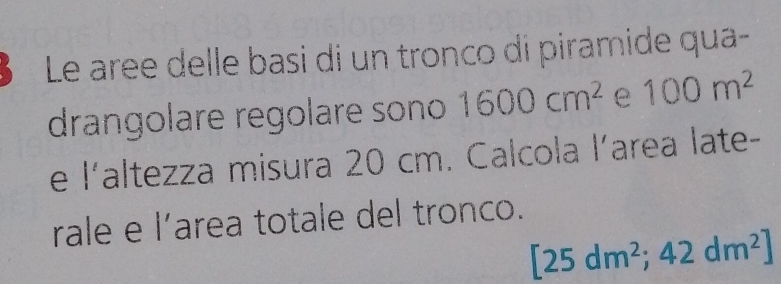 Le aree delle basi di un tronco di piramide qua- 
drangolare regolare sono 1600cm^2 e 100m^2
e |' altezza misura 20 cm. Calcola l’area late- 
rale e l’area totale del tronco.
[25dm^2;42dm^2]