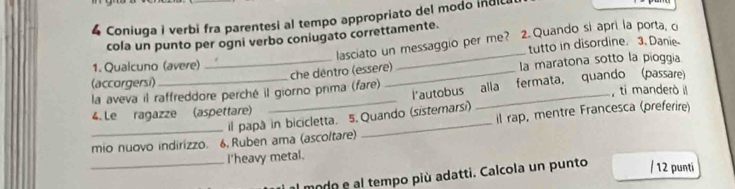 Coniuga i verbi fra parentesi al tempo appropriato del modo in d 
cola un punto per ogni verbo coniugato correttamente. 
lasciato un messaggio per me? 2.Quando si apri la porta, c 
tutto in disordine. 3. Danie 
_ 
1. Qualcuno (avere) 
_che dentro (essere) la maratona sotto la pioggia 
(accorgersi) 
_ 
l'autobus alla fermata, quando (passare) 
la aveva il raffreddore perché il giorno prima (fare) _ ti manderò il 
4. Le ragazze (aspettare) 
il papà in bicicletta. 5. Quando (sistemarsi) 
_mio nuovo indirizzo. 6, Ruben ama (ascoltare) _il rap, mentre Francesca (preferire) 
_I'heavy metal. 
modo e al tempo più adatti. Calcola un punto / 12 punti