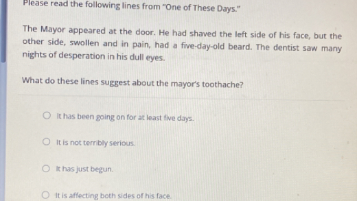 Please read the following lines from “One of These Days.”
The Mayor appeared at the door. He had shaved the left side of his face, but the
other side, swollen and in pain, had a five-day -old beard. The dentist saw many
nights of desperation in his dull eyes.
What do these lines suggest about the mayor's toothache?
It has been going on for at least five days.
It is not terribly serious.
It has just begun.
It is affecting both sides of his face.