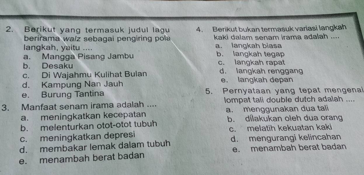 Berikut yang termasuk judul lagu 4. Berikut bukan termasuk variasi langkah
berirama wa/z sebagai pengiring pola kaki dalam senam irama adalah ....
langkah, yaitu .... a. langkah biasa
a. Mangga Pisang Jambu
b. langkah tegap
b. Desaku
c. langkah rapat
c. Di Wajahmu Kulihat Bulan
d. langkah renggang
d. Kampung Nan Jauh
e. langkah depan
e. Burung Tantina 5. Pernyataan yang tepat mengenai
lompat tali double dutch adalah ....
3. Manfaat senam irama adalah ....
a. menggunakan dua tali
a. meningkatkan kecepatan
b. dilakukan oleh dua orang
b. melenturkan otot-otot tubuh
c. melatih kekuatan kaki
c. meningkatkan depresi
d. mengurangi kelincahan
d. membakar lemak dalam tubuh
e. menambah berat badan
e. menambah berat badan