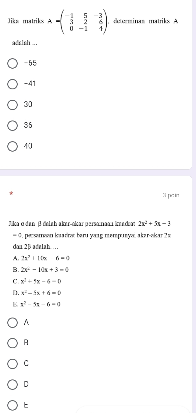 Jika matriks A=beginpmatrix -1&5&-3 3&2&6 0&-1&4endpmatrix , , determinan matriks A
adalah ...
-65
-41
30
36
40
*
3 poin
Jika α dan β dalah akar-akar persamaan kuadrat 2x^2+5x-3
=0 , persamaan kuadrat baru yang mempunyai akar-akar 2α
dan 2β adalah……
A. 2x^2+10x-6=0
B. 2x^2-10x+3=0
C. x^2+5x-6=0
D. x^2-5x+6=0
E. x^2-5x-6=0
A
B
C
D
E