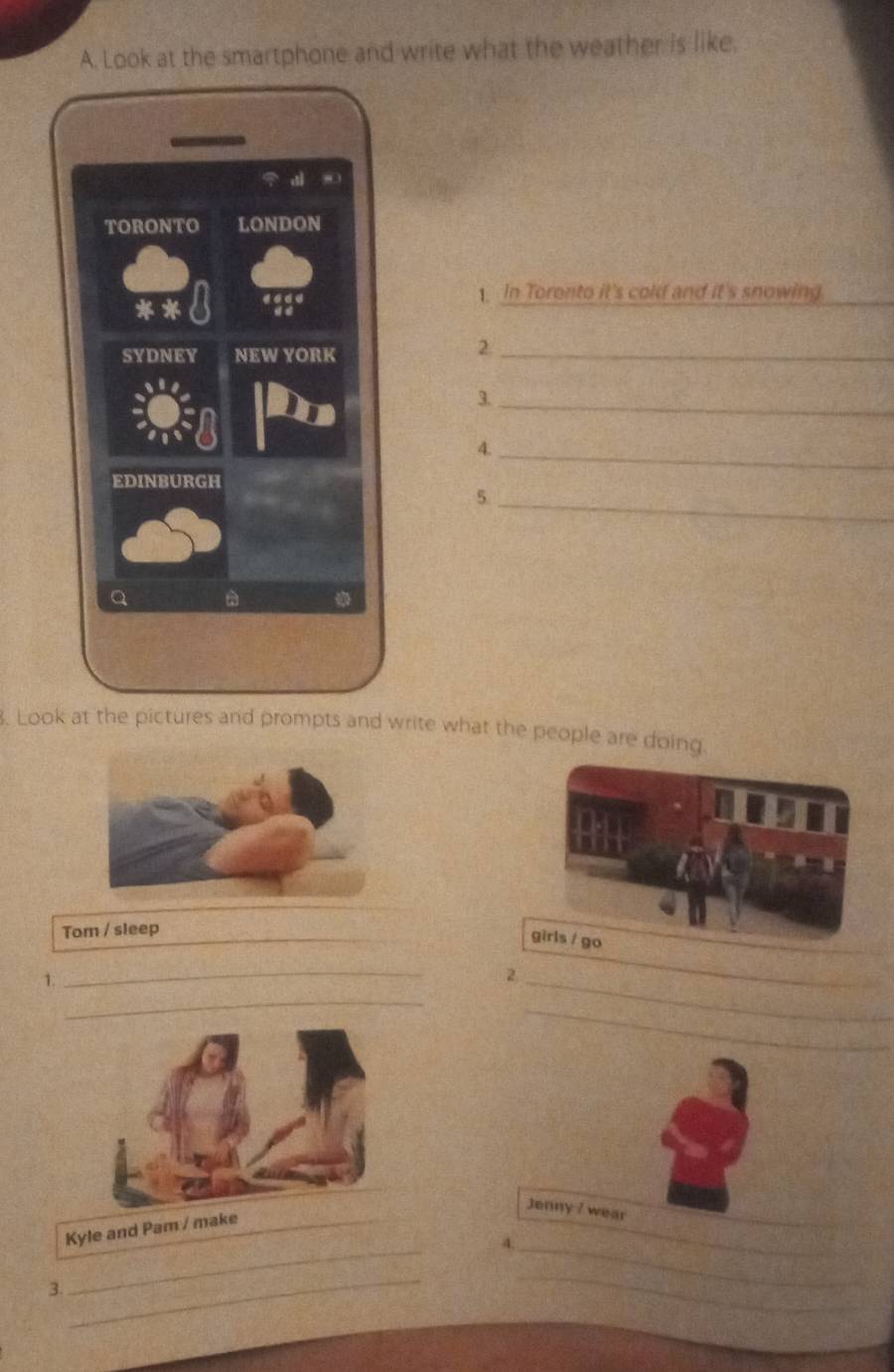 Look at the smartphone and write what the weather is like. 
1. In Toronto it's cold and it's snowing 
_ 
2. 
3._ 
4._ 
_5 
. Look at the pictures and prompts and write what the people are doing. 
Tom / sleep_ 
girls / go 
1. 
_ 
_ 
_ 
2 
_ 
_ 
Kyle and Pam / make_ 
_ 
Jenny ? wear 
4._ 
3. 
_ 
_ 
_ 
_