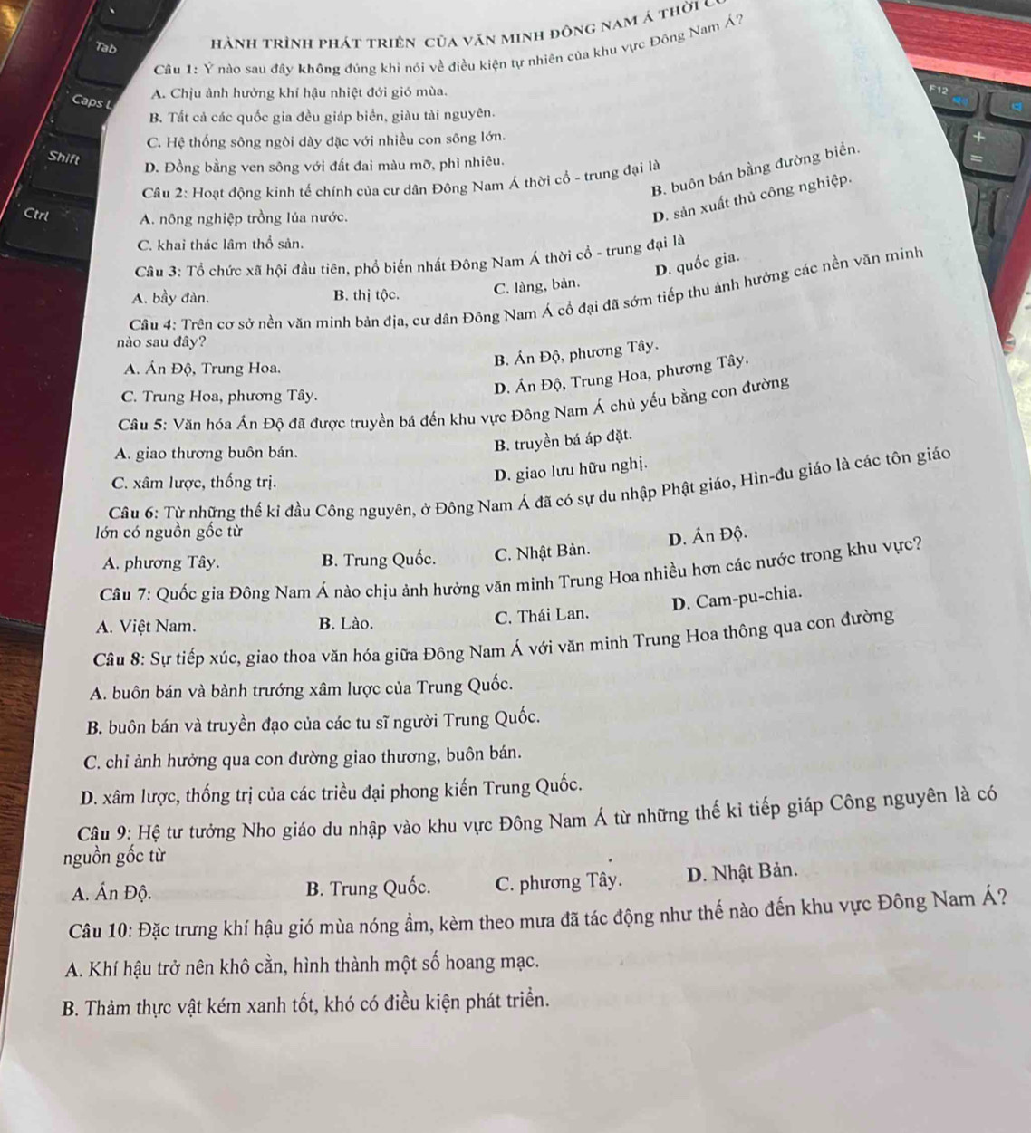 Tab hành trình phát triện của văn minh đông nam á thời c
Câu 1: Ý nào sau đây không đúng khi nói về điều kiện tự nhiên của khu vực Đông Nam Á?
E1°
Caps L
A. Chịu ảnh hưởng khí hậu nhiệt đới gió mùa. 
B. Tất cả các quốc gia đều giáp biển, giàu tài nguyên.
C. Hệ thống sông ngòi dày đặc với nhiều con sông lớn.
Shift
D. Đồng bằng ven sông với đất đai màu mỡ, phì nhiêu.
B. buôn bán bằng đường biển.
Câu 2: Hoạt động kinh tế chính của cư dân Đông Nam Á thời cổ - trung đại là
Ctrl A. nông nghiệp trồng lúa nước.
D. sản xuất thủ công nghiệp.
C. khai thác lâm thổ sản.
Câu 3: Tổ chức xã hội đầu tiên, phổ biến nhất Đông Nam Á thời cổ - trung đại là
D. quốc gia.
A. bầy đàn. B. thị tộc. C. làng, bản.
Câu 4: Trên cơ sở nền văn minh bản địa, cư dân Đông Nam Á cổ đại đã sớm tiếp thu ảnh hưởng các nền văn minh
nào sau đây?
A. Án Độ, Trung Hoa.
B. Án Độ, phương Tây.
C. Trung Hoa, phương Tây.
D. Án Độ, Trung Hoa, phương Tây.
Câu 5: Văn hóa Án Độ đã được truyền bá đến khu vực Đông Nam Á chủ yếu bằng con đường
A. giao thương buôn bán.
B. truyền bá áp đặt.
C. xâm lược, thống trị.
D. giao lưu hữu nghị.
Câu 6: Từ những thế kỉ đầu Công nguyên, ở Đông Nam Á đã có sự du nhập Phật giáo, Hin-đu giáo là các tôn giáo
lớn có nguồn gốc từ
D. Ấn Độ.
A. phương Tây. B. Trung Quốc. C. Nhật Bản.
Câu 7: Quốc gia Đông Nam Á nào chịu ảnh hưởng văn minh Trung Hoa nhiều hơn các nước trong khu vực?
D. Cam-pu-chia.
A. Việt Nam. B. Lào. C. Thái Lan.
Câu 8: Sự tiếp xúc, giao thoa văn hóa giữa Đông Nam Á với văn minh Trung Hoa thông qua con đường
A. buôn bán và bành trướng xâm lược của Trung Quốc.
B. buôn bán và truyền đạo của các tu sĩ người Trung Quốc.
C. chỉ ảnh hưởng qua con đường giao thương, buôn bán.
D. xâm lược, thống trị của các triều đại phong kiến Trung Quốc.
Câu 9: Hệ tư tưởng Nho giáo du nhập vào khu vực Đông Nam Á từ những thế kỉ tiếp giáp Công nguyên là có
nguồn gốc từ
A. Ấn Độ. B. Trung Quốc. C. phương Tây. D. Nhật Bản.
Câu 10: Đặc trưng khí hậu gió mùa nóng ẩm, kèm theo mưa đã tác động như thế nào đến khu vực Đông Nam Á?
A. Khí hậu trở nên khô cần, hình thành một số hoang mạc.
B. Thảm thực vật kém xanh tốt, khó có điều kiện phát triển.