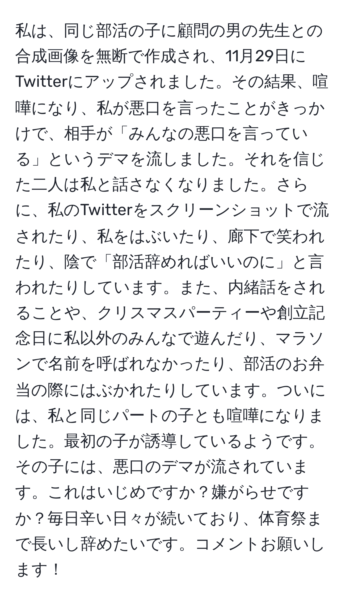 私は、同じ部活の子に顧問の男の先生との合成画像を無断で作成され、11月29日にTwitterにアップされました。その結果、喧嘩になり、私が悪口を言ったことがきっかけで、相手が「みんなの悪口を言っている」というデマを流しました。それを信じた二人は私と話さなくなりました。さらに、私のTwitterをスクリーンショットで流されたり、私をはぶいたり、廊下で笑われたり、陰で「部活辞めればいいのに」と言われたりしています。また、内緒話をされることや、クリスマスパーティーや創立記念日に私以外のみんなで遊んだり、マラソンで名前を呼ばれなかったり、部活のお弁当の際にはぶかれたりしています。ついには、私と同じパートの子とも喧嘩になりました。最初の子が誘導しているようです。その子には、悪口のデマが流されています。これはいじめですか？嫌がらせですか？毎日辛い日々が続いており、体育祭まで長いし辞めたいです。コメントお願いします！