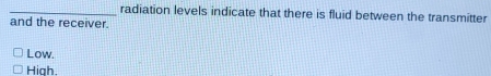 radiation levels indicate that there is fluid between the transmitter
and the receiver.
Low.
High.