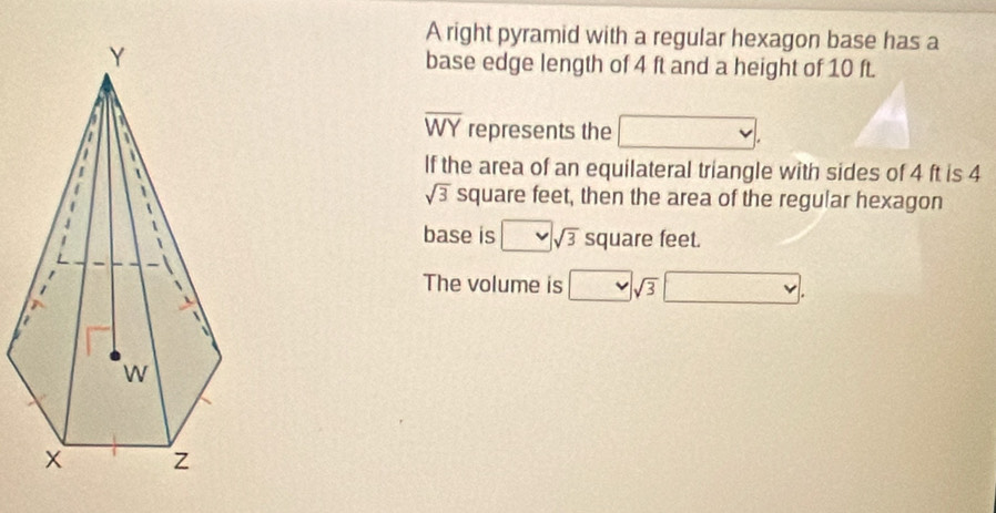 A right pyramid with a regular hexagon base has a 
base edge length of 4 ft and a height of 10 ft.
overline WY represents the 
If the area of an equilateral triangle with sides of 4 ft is 4
sqrt(3) square feet, then the area of the regular hexagon 
base is A=frac ^1/25 sqrt(3) square feet. 
The volume is° sqrt(3) v