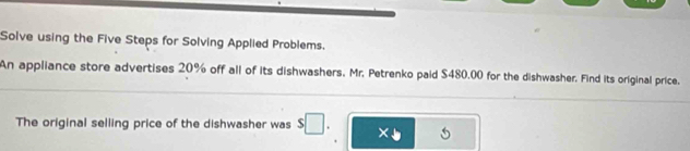 Solve using the Five Steps for Solving Applied Problems. 
An appliance store advertises 20% off all of its dishwashers, Mr. Petrenko paid $480.00 for the dishwasher. Find its original price. 
The original selling price of the dishwasher was s□. x+