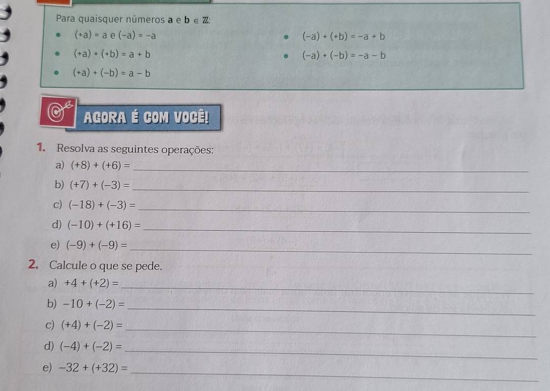 Para quaisquer números a e b∈ Z :
(+a)=a e (-a)=-a (-a)+(+b)=-a+b
(+a)+(+b)=a+b
(-a)+(-b)=-a-b
(+a)+(-b)=a-b
AGORA É COM VOCÊ! 
1. Resolva as seguintes operações: 
a) (+8)+(+6)= _ 
b) (+7)+(-3)= _ 
c) (-18)+(-3)= _ 
d) (-10)+(+16)= _ 
e) (-9)+(-9)= _ 
2. Calcule o que se pede. 
a) +4+(+2)= _ 
b) -10+(-2)= _ 
c) (+4)+(-2)= _ 
d) (-4)+(-2)= _ 
e) -32+(+32)= _