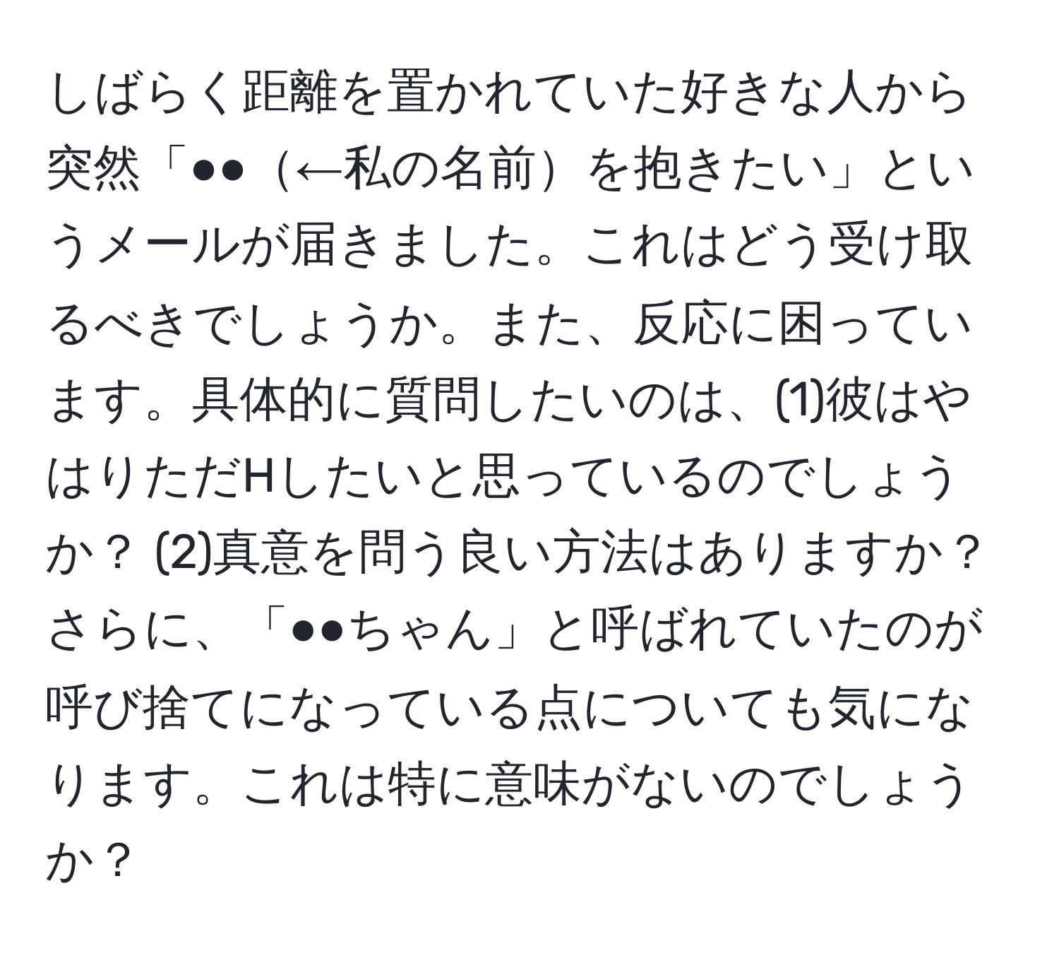 しばらく距離を置かれていた好きな人から突然「●●←私の名前を抱きたい」というメールが届きました。これはどう受け取るべきでしょうか。また、反応に困っています。具体的に質問したいのは、(1)彼はやはりただHしたいと思っているのでしょうか？ (2)真意を問う良い方法はありますか？さらに、「●●ちゃん」と呼ばれていたのが呼び捨てになっている点についても気になります。これは特に意味がないのでしょうか？