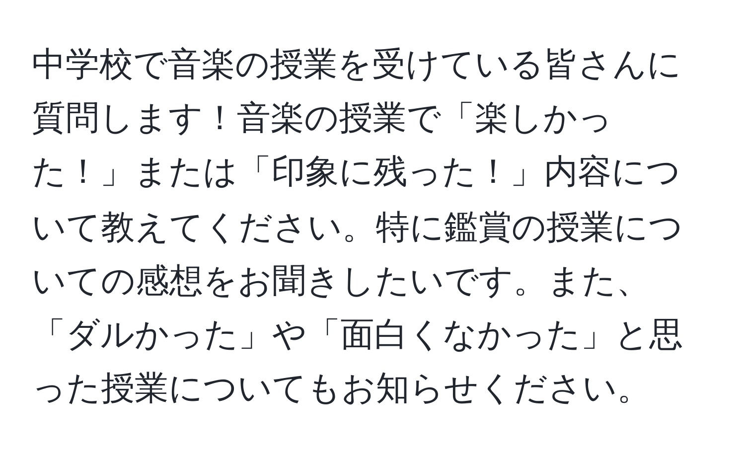 中学校で音楽の授業を受けている皆さんに質問します！音楽の授業で「楽しかった！」または「印象に残った！」内容について教えてください。特に鑑賞の授業についての感想をお聞きしたいです。また、「ダルかった」や「面白くなかった」と思った授業についてもお知らせください。