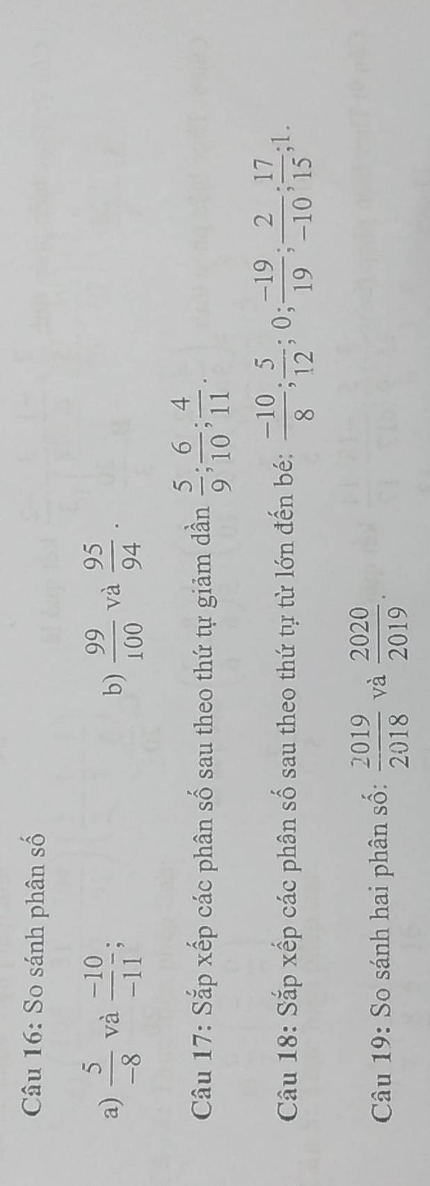 So sánh phân số 
a)  5/-8  và  (-10)/-11 frac 0 b)  99/100  và  95/94 . 
Câu 17: Sắp xếp các phân số sau theo thứ tự giảm dần  5/9 ;  6/10 ;  4/11 . 
Câu 18: Sắp xếp các phân số sau theo thứ tự từ lớn đến bé:  (-10)/8 ;  5/12 ; 0;  (-19)/19 ;  2/-10 ;  17/15 ; 1. 
Câu 19: So sánh hai phân số:  2019/2018  và  2020/2019 .