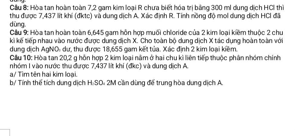 Hòa tan hoàn toàn 7,2 gam kim loại R chưa biết hóa trị bằng 300 ml dung dịch HCl thì 
thu được 7,437 lít khí (đktc) và dung dịch A. Xác định R. Tính nồng độ mol dung dịch HCI đã 
dùng. 
Câu 9: Hòa tan hoàn toàn 6,645 gam hỗn hợp muối chloride của 2 kim loại kiềm thuộc 2 chu 
kì kế tiếp nhau vào nước được dung dịch X. Cho toàn bộ dung dịch X tác dụng hoàn toàn với 
dung dịch AgNO₃ dư, thu được 18,655 gam kết tủa. Xác định 2 kim loại kiềm. 
Câu 10: Hòa tan 20, 2 g hỗn hợp 2 kim loại nằm ở hai chu kì liên tiếp thuộc phân nhóm chính 
nhóm I vào nước thu được 7,437 lít khí (đkc) và dung dịch A. 
a/ Tìm tên hai kim loại. 
b/ Tính thể tích dung dịch H_2SC 04 2M cần dùng để trung hòa dung dịch A.