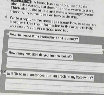 A friend has a school project to do 
about the Aztecs, but does not know where to start. 
Think about the article and write a message to your 
friend with some ideas on how to do this. 
6 Write a reply to the messages about how to research 
a project. Use the information in the article to help 
you and It's / It isn't a good idea to ... . 
How do I know if the information I find is correct? 
How many websites do you need to look at? 
Is it OK to use sentences from an article in my homework?