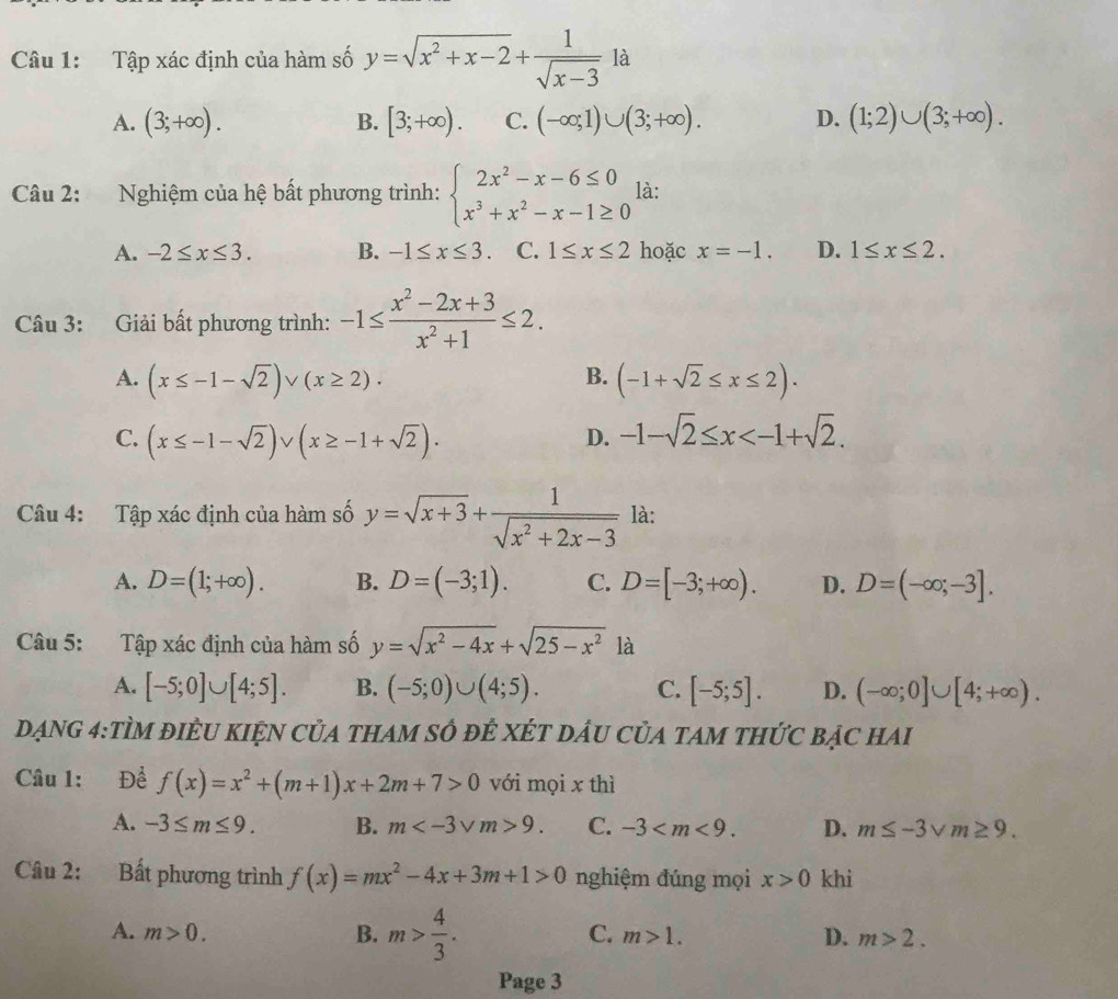 Tập xác định của hàm số y=sqrt(x^2+x-2)+ 1/sqrt(x-3)  là
A. (3;+∈fty ). B. [3;+∈fty ). C. (-∈fty ;1)∪ (3;+∈fty ). D. (1;2)∪ (3;+∈fty ).
Câu 2: Nghiệm của hệ bất phương trình: beginarrayl 2x^2-x-6≤ 0 x^3+x^2-x-1≥ 0endarray. là:
A. -2≤ x≤ 3. B. -1≤ x≤ 3 C. 1≤ x≤ 2 hoặc x=-1. D. 1≤ x≤ 2.
Câu 3: Giải bất phương trình: -1≤  (x^2-2x+3)/x^2+1 ≤ 2.
B.
A. (x≤ -1-sqrt(2))vee (x≥ 2)· (-1+sqrt(2)≤ x≤ 2).
C. (x≤ -1-sqrt(2)) sqrt() (x≥ -1+sqrt(2)). D. -1-sqrt(2)≤ x
Câu 4: Tập xác định của hàm số y=sqrt(x+3)+ 1/sqrt(x^2+2x-3)  là:
A. D=(1;+∈fty ). B. D=(-3;1). C. D=[-3;+∈fty ). D. D=(-∈fty ;-3].
Câu 5: Tập xác định của hàm số y=sqrt(x^2-4x)+sqrt(25-x^2)l
A. [-5;0]∪ [4;5]. B. (-5;0)∪ (4;5). C. [-5;5]. D. (-∈fty ;0]∪ [4;+∈fty ).
DạnG 4:TÌM đIÈU KIỆN CủA tHAM số đÊ XÉT DầU CủA tAM tHức bạc hai
Câu 1: Để f(x)=x^2+(m+1)x+2m+7>0 với mọi x thì
A. -3≤ m≤ 9. B. m 9. C. -3 D. m≤ -3sqrt(m)≥ 9.
Câu 2: Bất phương trình f(x)=mx^2-4x+3m+1>0 nghiệm đúng mọi x>0 khi
C.
A. m>0. B. m> 4/3 . m>1. D. m>2.
Page 3