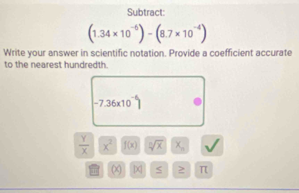 Subtract:
(1.34* 10^(-6))-(8.7* 10^(-4))
Write your answer in scientific notation. Provide a coefficient accurate 
to the nearest hundredth.
-7.36* 10^(-6)|
 Y/X  x^2 f(x) sqrt[n](x) X_n
(X) [X| ≤ > π